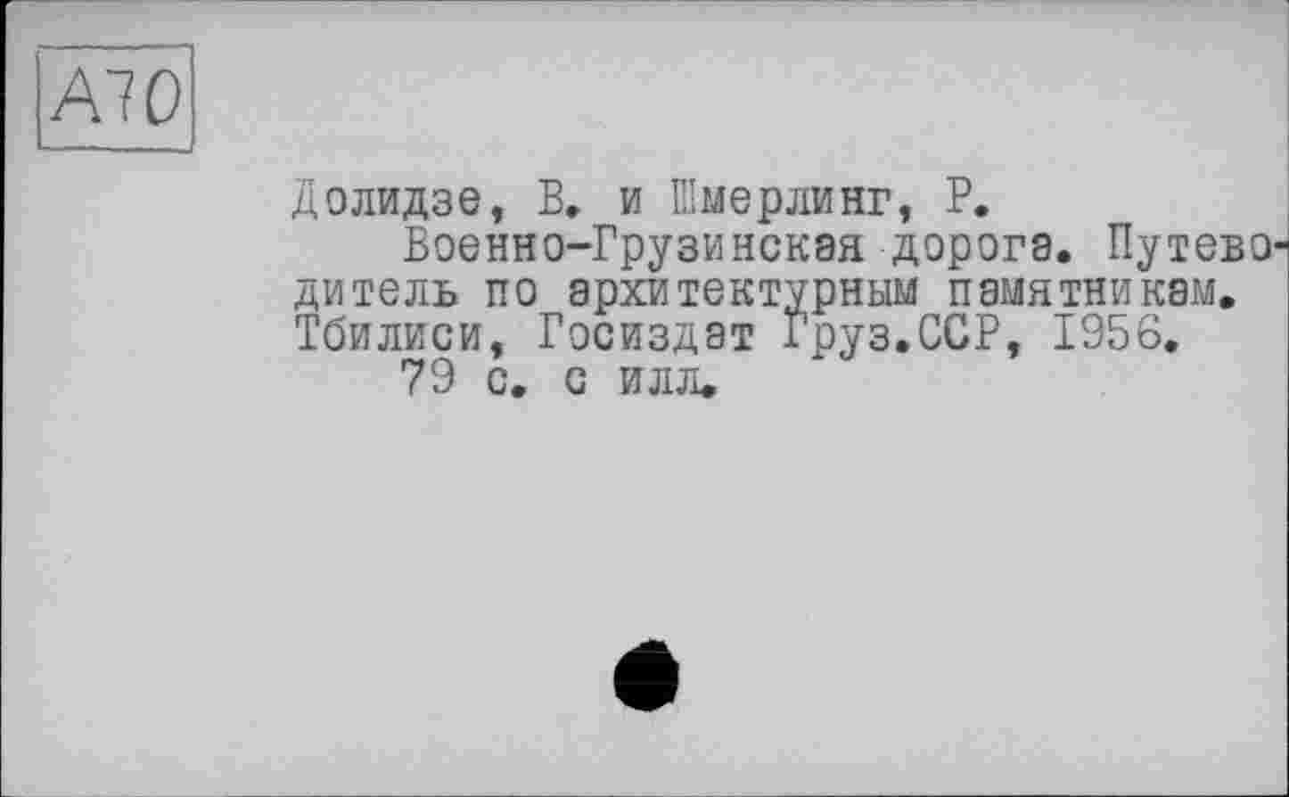 ﻿Al О
Долидзе, В, и Шмерлинг, Р.
Военно-Грузинская дорога. Путево1 дитель по архитектурным памятникам. Тбилиси, Госиздат Груз.ССР, 1956.
79 с. с илл.